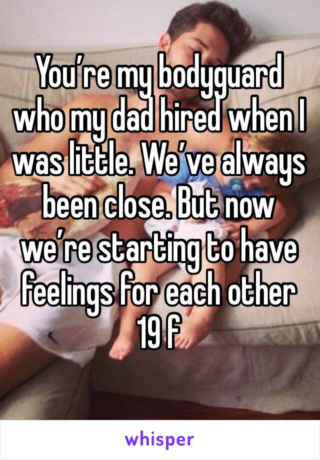 You’re my bodyguard who my dad hired when I was little. We’ve always been close. But now we’re starting to have feelings for each other 
19 f