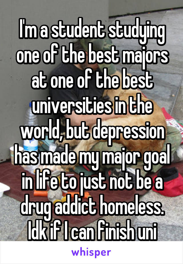 I'm a student studying one of the best majors at one of the best universities in the world, but depression has made my major goal in life to just not be a drug addict homeless. Idk if I can finish uni