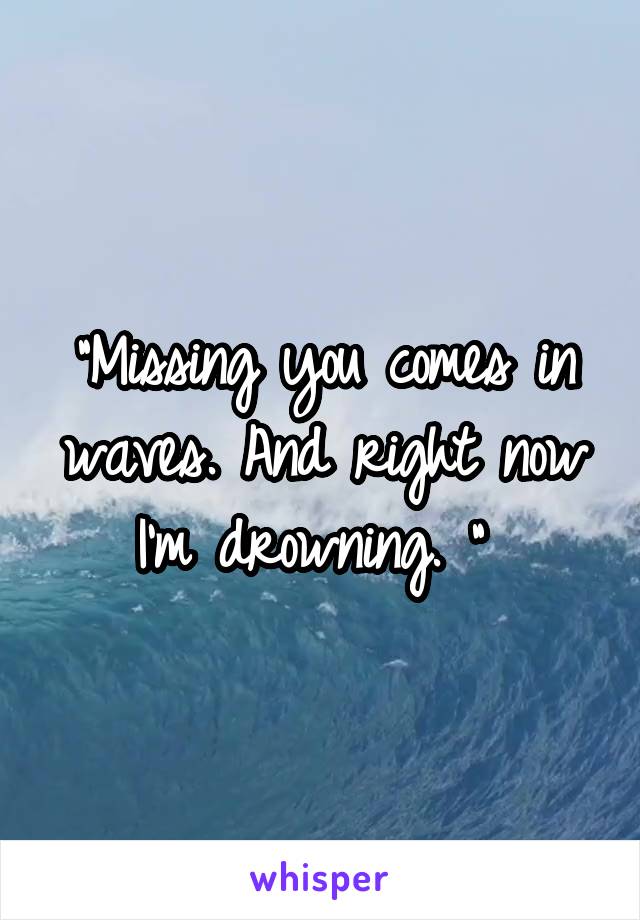 "Missing you comes in waves. And right now I'm drowning. " 