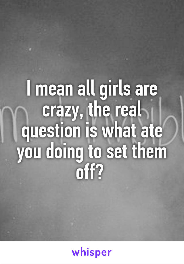 I mean all girls are crazy, the real question is what ate you doing to set them off? 