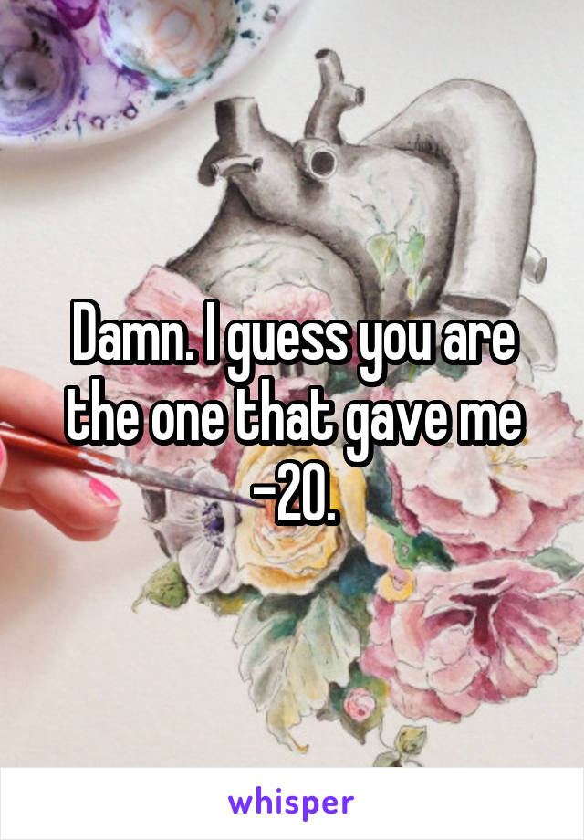 Damn. I guess you are the one that gave me -20.