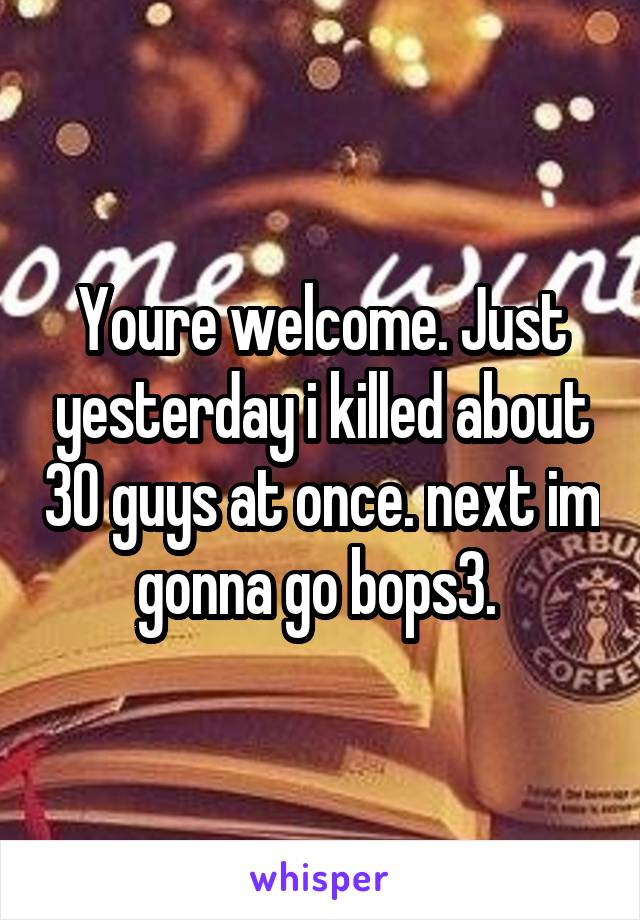 Youre welcome. Just yesterday i killed about 30 guys at once. next im gonna go bops3. 