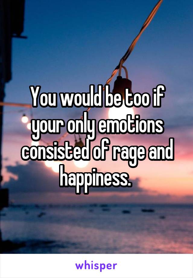 You would be too if your only emotions consisted of rage and happiness. 