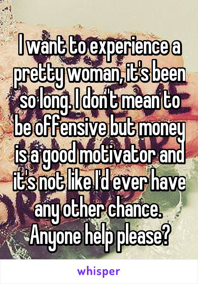 I want to experience a pretty woman, it's been so long. I don't mean to be offensive but money is a good motivator and it's not like I'd ever have any other chance. 
Anyone help please?