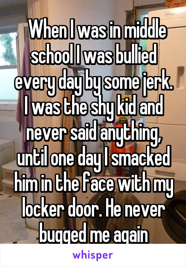   When I was in middle school I was bullied every day by some jerk. I was the shy kid and never said anything, until one day I smacked him in the face with my locker door. He never bugged me again
