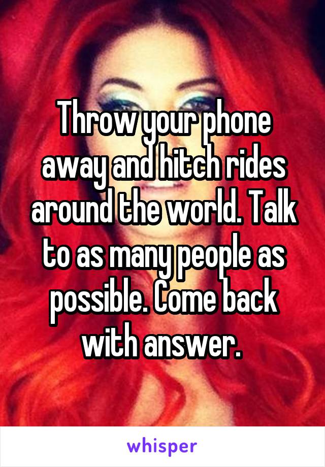Throw your phone away and hitch rides around the world. Talk to as many people as possible. Come back with answer. 