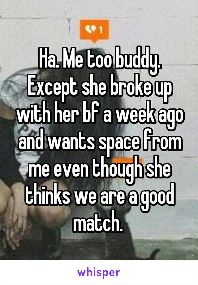 Ha. Me too buddy. Except she broke up with her bf a week ago and wants space from me even though she thinks we are a good match. 