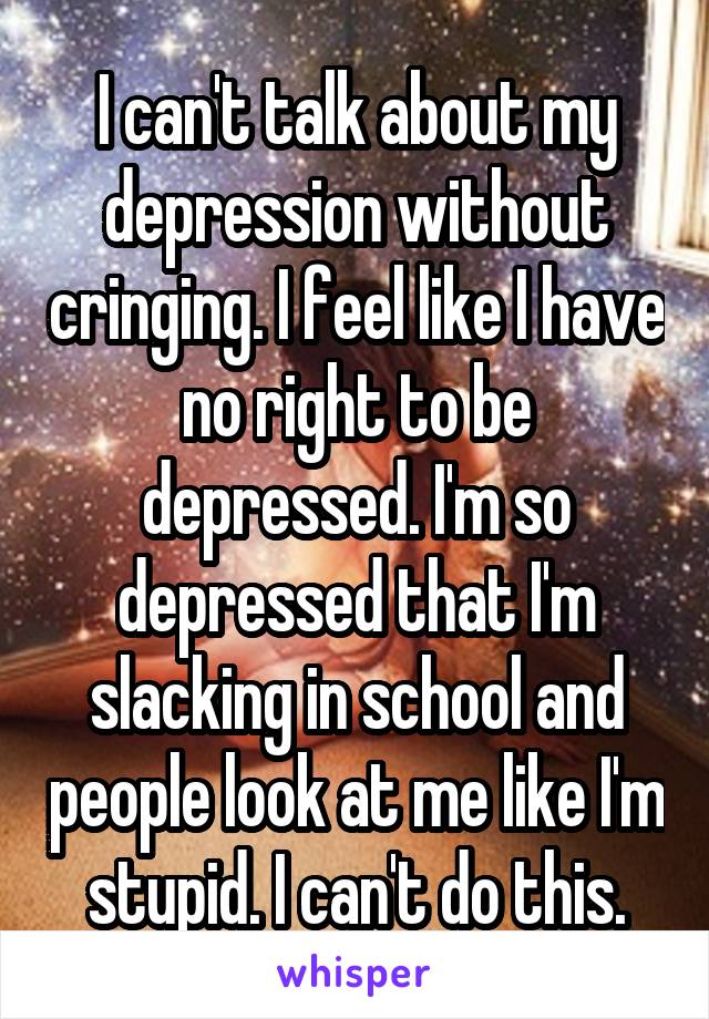 I can't talk about my depression without cringing. I feel like I have no right to be depressed. I'm so depressed that I'm slacking in school and people look at me like I'm stupid. I can't do this.