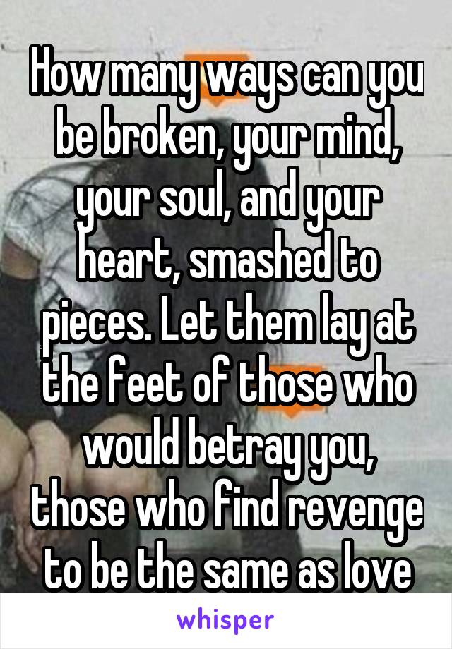 How many ways can you be broken, your mind, your soul, and your heart, smashed to pieces. Let them lay at the feet of those who would betray you, those who find revenge to be the same as love