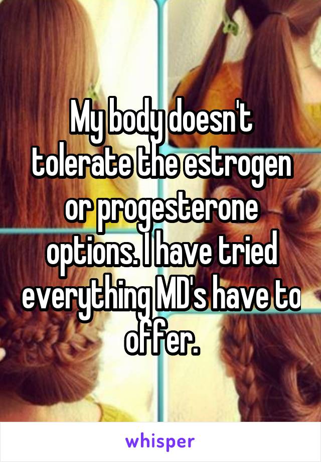 My body doesn't tolerate the estrogen or progesterone options. I have tried everything MD's have to offer.