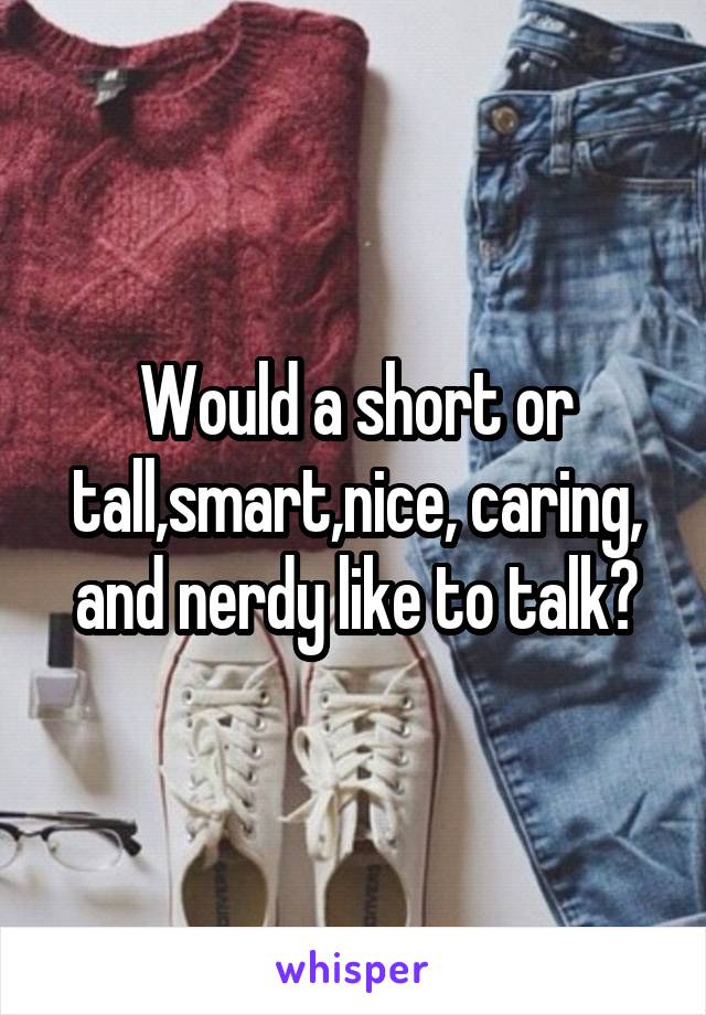 Would a short or tall,smart,nice, caring, and nerdy like to talk?