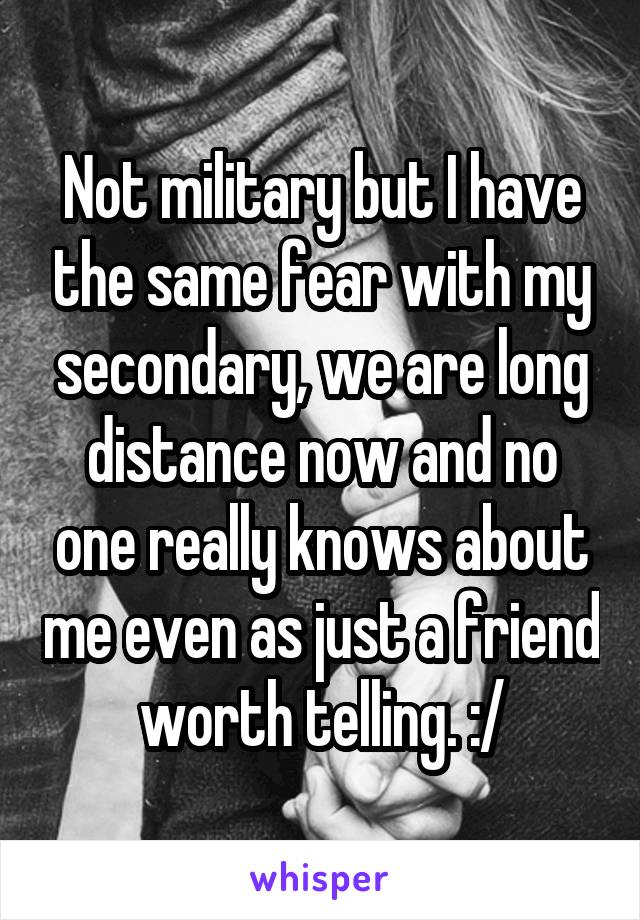 Not military but I have the same fear with my secondary, we are long distance now and no one really knows about me even as just a friend worth telling. :/