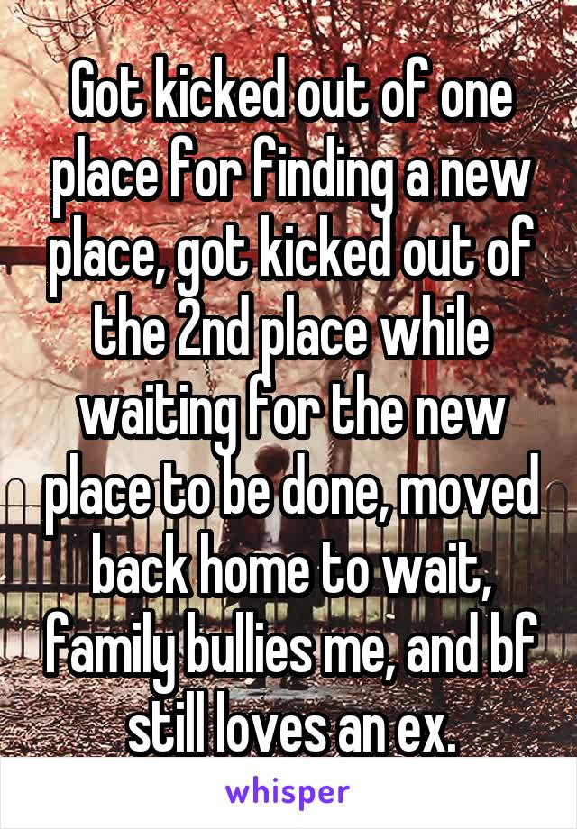 Got kicked out of one place for finding a new place, got kicked out of the 2nd place while waiting for the new place to be done, moved back home to wait, family bullies me, and bf still loves an ex.