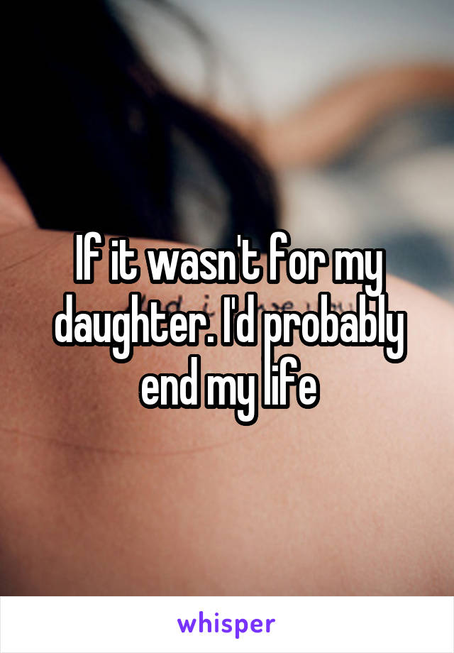 If it wasn't for my daughter. I'd probably end my life