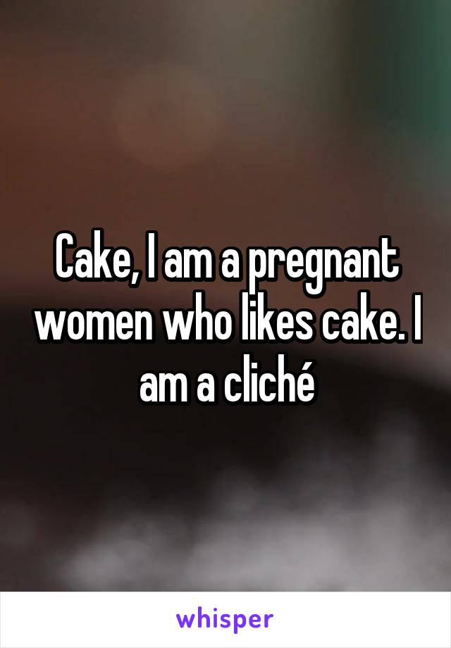 Cake, I am a pregnant women who likes cake. I am a cliché