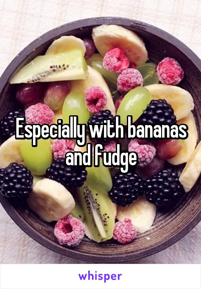 Especially with bananas and fudge