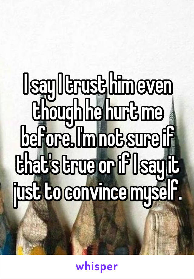I say I trust him even though he hurt me before. I'm not sure if that's true or if I say it just to convince myself.