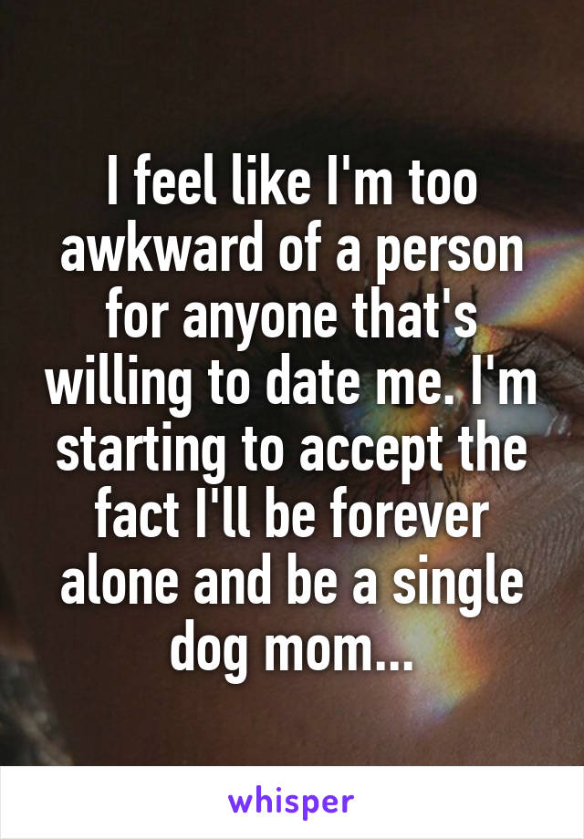I feel like I'm too awkward of a person for anyone that's willing to date me. I'm starting to accept the fact I'll be forever alone and be a single dog mom...