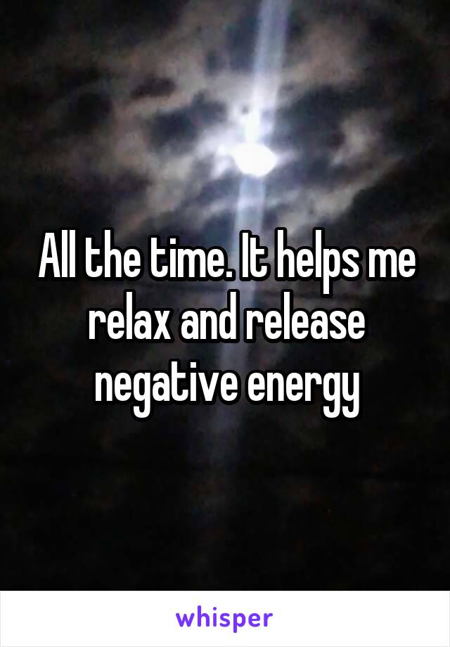 All the time. It helps me relax and release negative energy