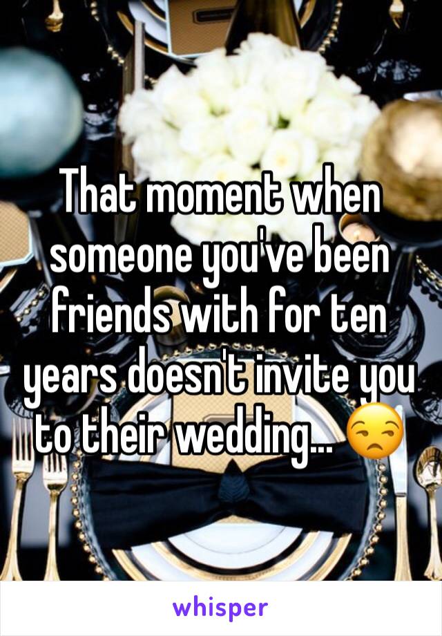 That moment when someone you've been friends with for ten years doesn't invite you to their wedding... 😒