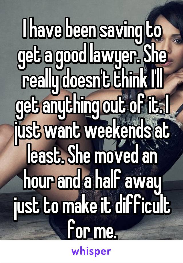 I have been saving to get a good lawyer. She really doesn't think I'll get anything out of it. I just want weekends at least. She moved an hour and a half away just to make it difficult for me.