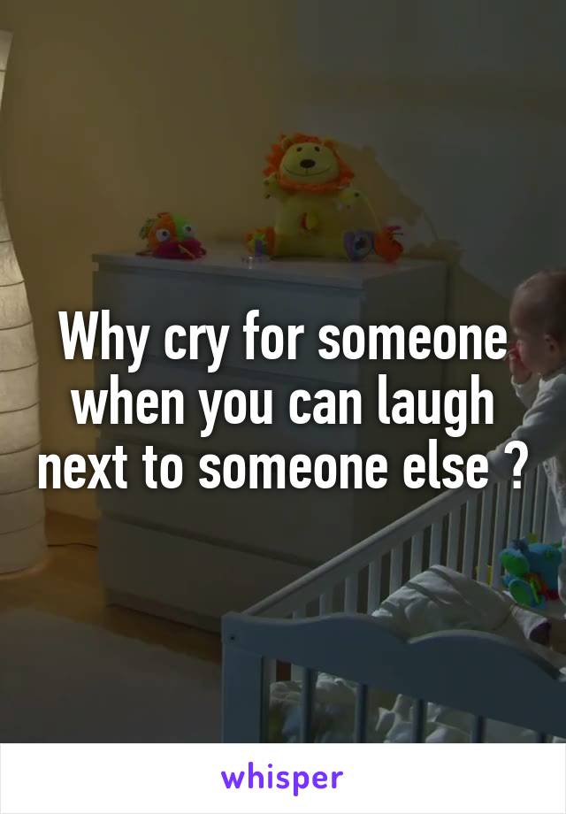 Why cry for someone when you can laugh next to someone else ?