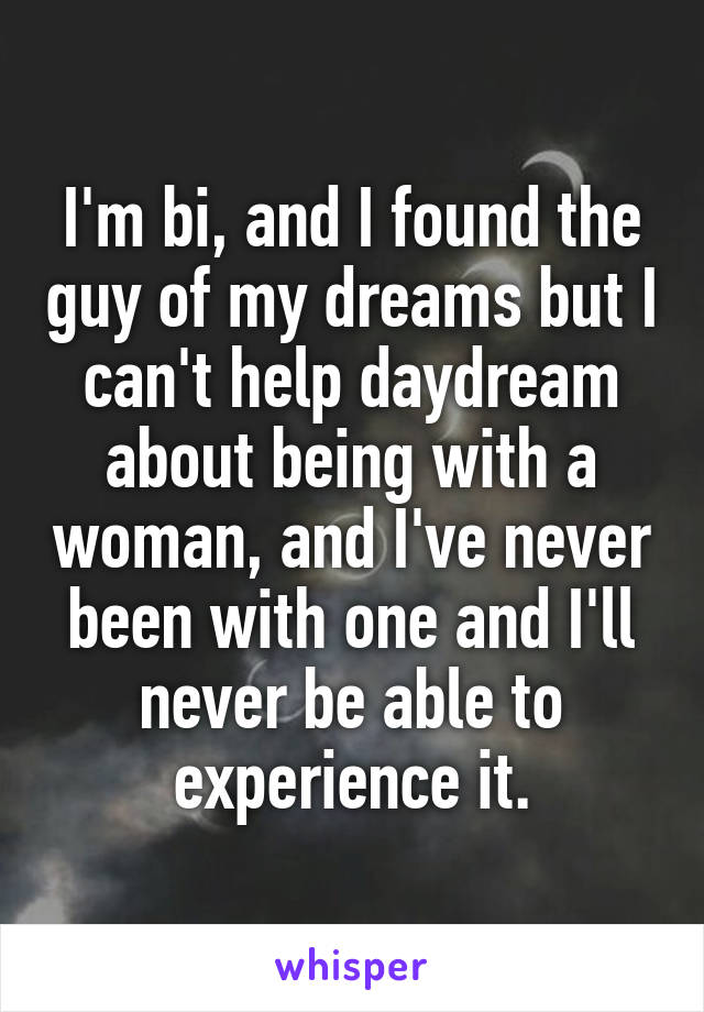 I'm bi, and I found the guy of my dreams but I can't help daydream about being with a woman, and I've never been with one and I'll never be able to experience it.