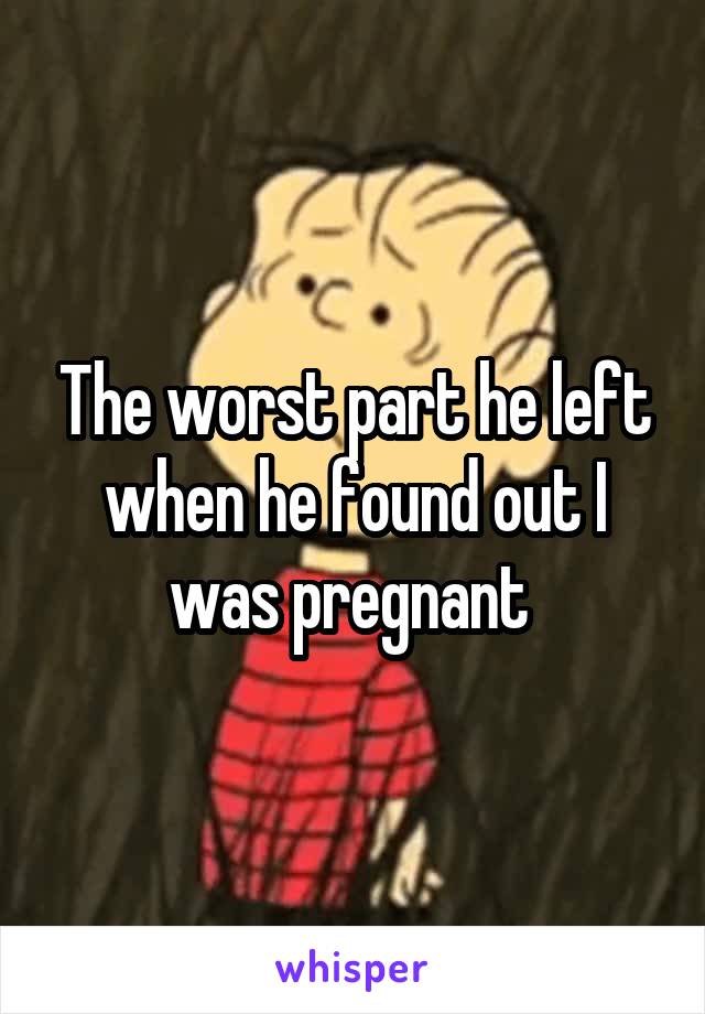 The worst part he left when he found out I was pregnant 