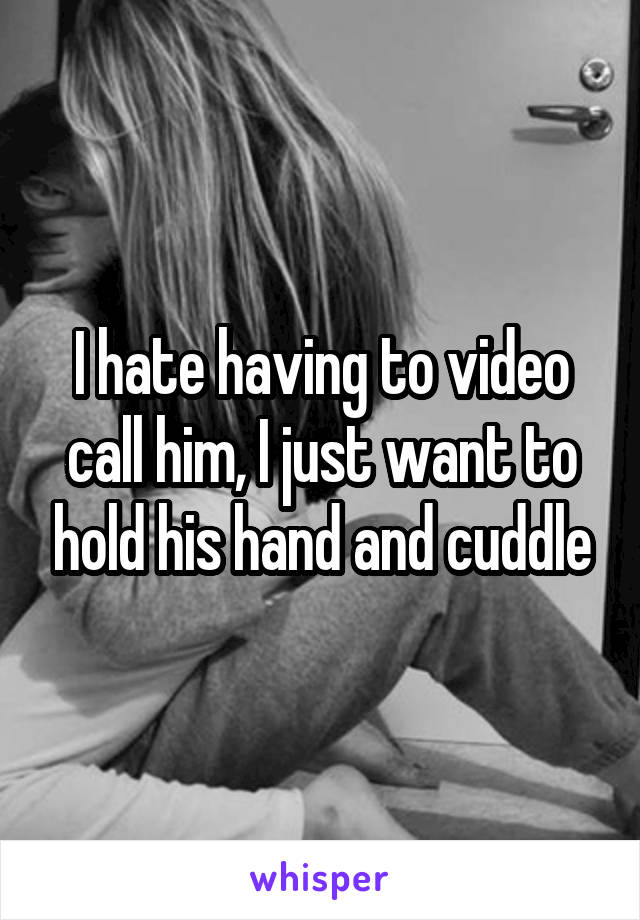 I hate having to video call him, I just want to hold his hand and cuddle