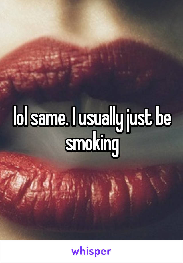 lol same. I usually just be smoking