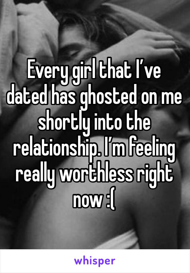 Every girl that I’ve dated has ghosted on me shortly into the relationship. I’m feeling really worthless right now :(
