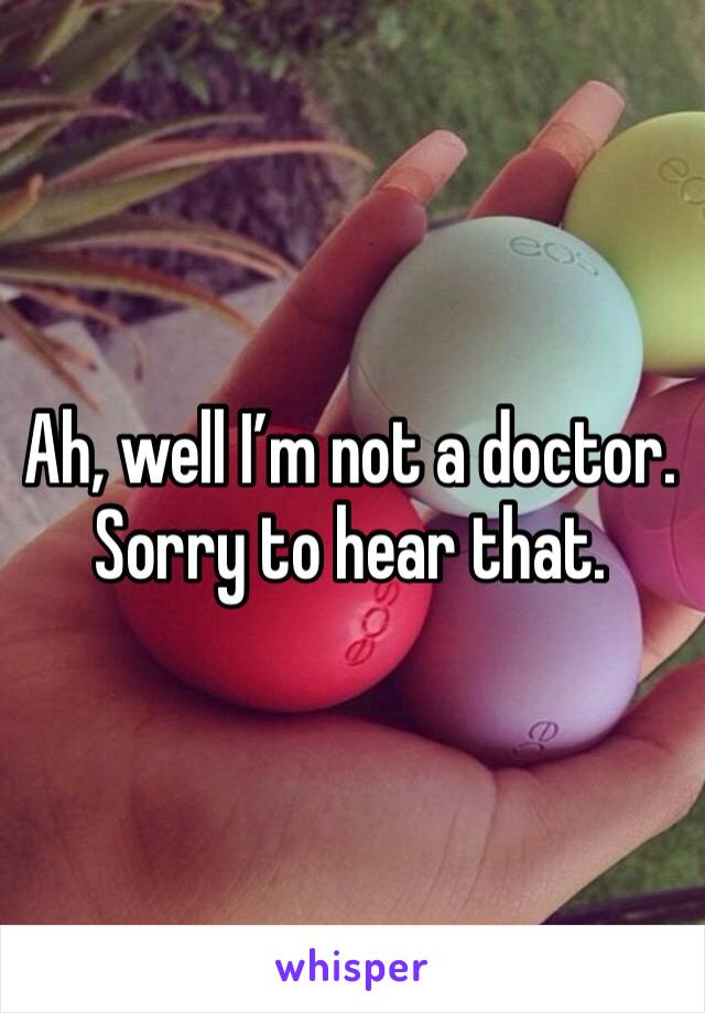 Ah, well I’m not a doctor. Sorry to hear that.
