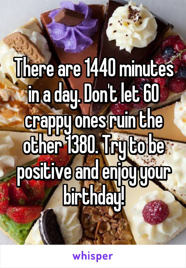 There are 1440 minutes in a day. Don't let 60 crappy ones ruin the other 1380. Try to be positive and enjoy your birthday!