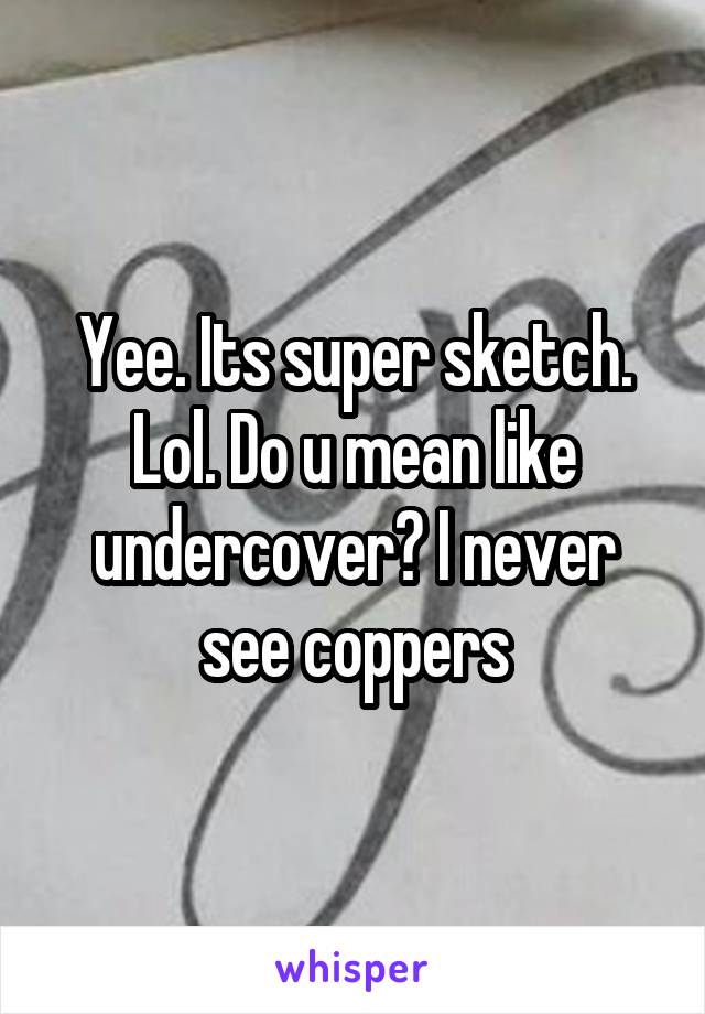 Yee. Its super sketch. Lol. Do u mean like undercover? I never see coppers