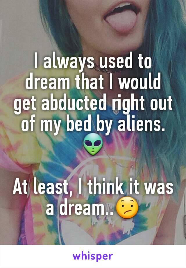 I always used to dream that I would get abducted right out of my bed by aliens.
👽

At least, I think it was a dream..😕