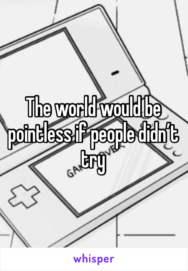 The world would be pointless if people didn’t try