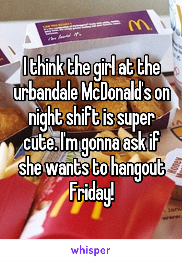 I think the girl at the urbandale McDonald's on night shift is super cute. I'm gonna ask if she wants to hangout Friday!