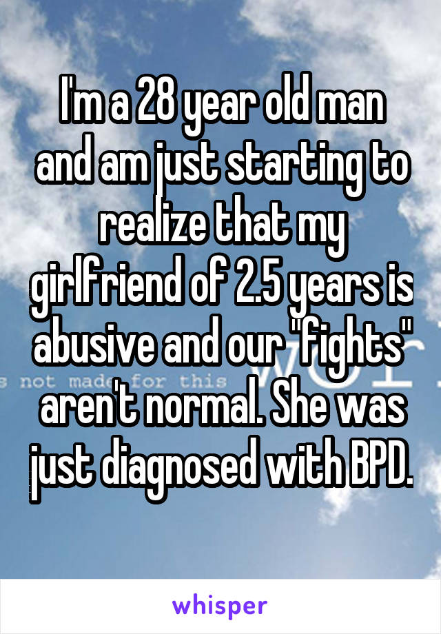 I'm a 28 year old man and am just starting to realize that my girlfriend of 2.5 years is abusive and our "fights" aren't normal. She was just diagnosed with BPD. 