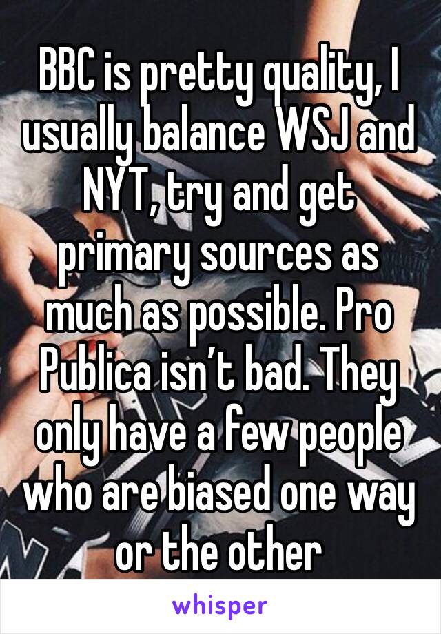 BBC is pretty quality, I usually balance WSJ and NYT, try and get primary sources as much as possible. Pro Publica isn’t bad. They only have a few people who are biased one way or the other