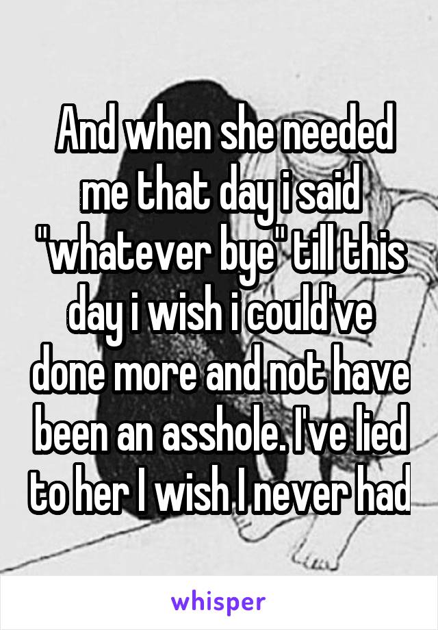  And when she needed me that day i said "whatever bye" till this day i wish i could've done more and not have been an asshole. I've lied to her I wish I never had
