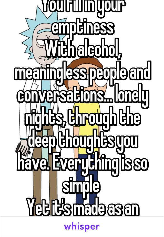 You fill in your emptiness
With alcohol, meaningless people and conversations... lonely nights, through the deep thoughts you have. Everything is so simple 
Yet it's made as an open ended ?