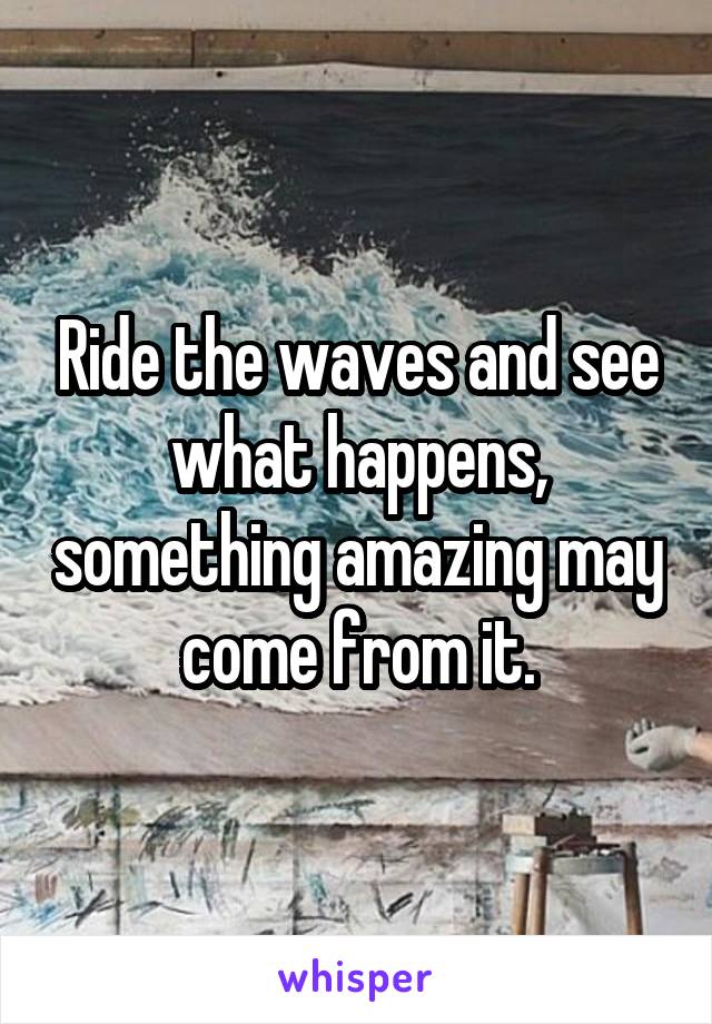 Ride the waves and see what happens, something amazing may come from it.