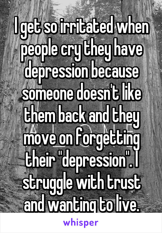 I get so irritated when people cry they have depression because someone doesn't like them back and they move on forgetting their "depression". I struggle with trust and wanting to live.