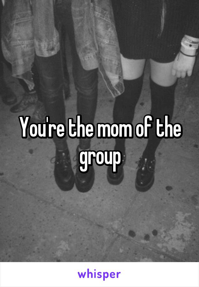 You're the mom of the group