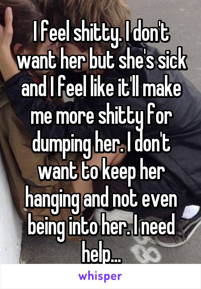 I feel shitty. I don't want her but she's sick and I feel like it'll make me more shitty for dumping her. I don't want to keep her hanging and not even being into her. I need help...