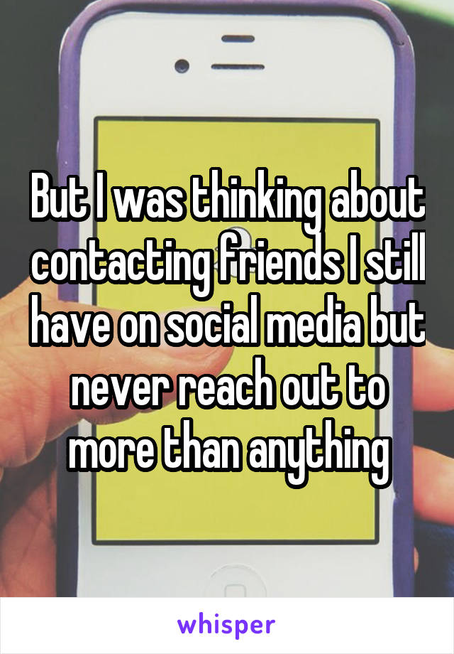 But I was thinking about contacting friends I still have on social media but never reach out to more than anything