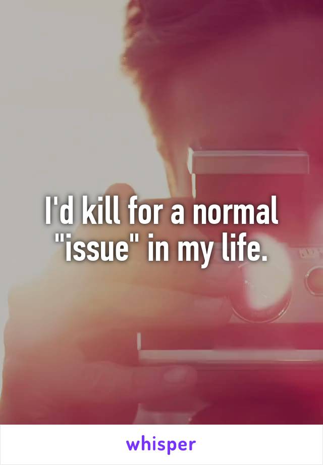 I'd kill for a normal "issue" in my life.