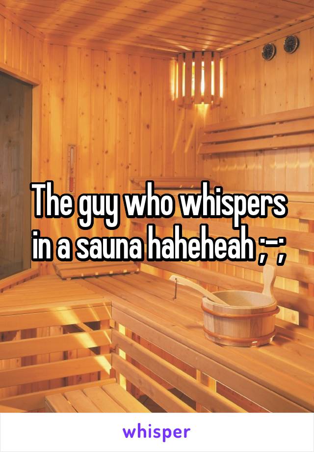 The guy who whispers in a sauna haheheah ;-;