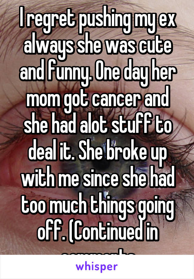 I regret pushing my ex always she was cute and funny. One day her mom got cancer and she had alot stuff to deal it. She broke up with me since she had too much things going off. (Continued in comments