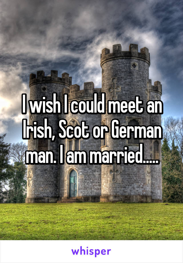 I wish I could meet an Irish, Scot or German man. I am married.....